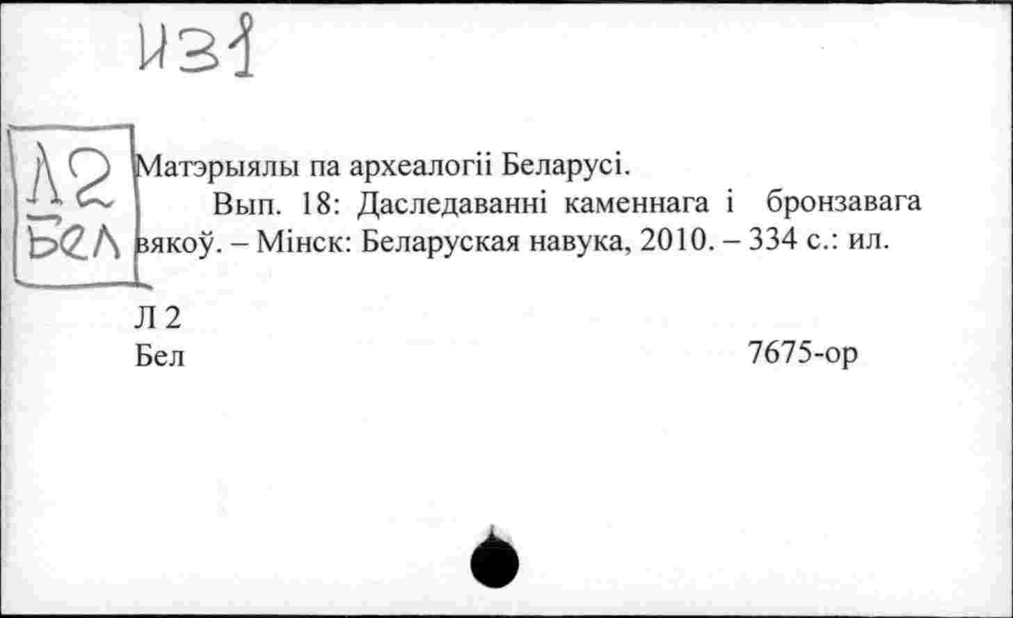 ﻿№ 5<гл
Матэрыялы па археалогп Беларусь
Вып. 18: Даследаванні каменнага і бронзавага іякоу. - Мінск: Беларуская навука, 2010. - 334 с.: ил.
Л 2 Бел
7675-ор